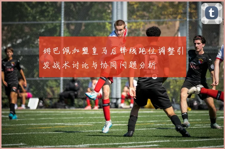 姆巴佩加盟皇马后锋线跑位调整引发战术讨论与协同问题分析