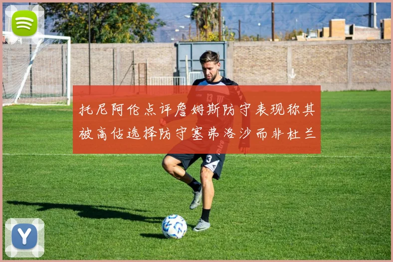 托尼阿伦点评詹姆斯防守表现称其被高估选择防守塞弗洛沙而非杜兰特