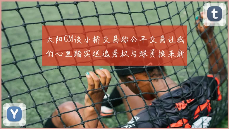 太阳GM谈小桥交易称公平交易让我们心里踏实送选秀权与球员换来新希望