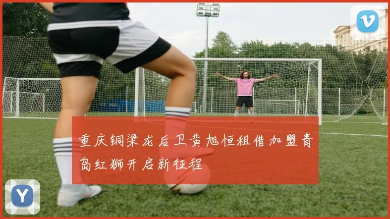 重庆铜梁龙后卫黄旭恒租借加盟青岛红狮开启新征程