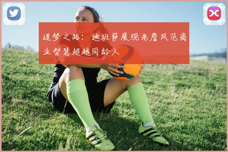 追梦之路：迪班萨展现老詹风范商业智慧超越同龄人