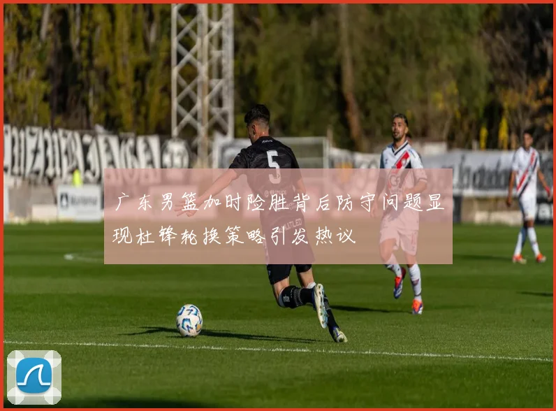 广东男篮加时险胜背后防守问题显现杜锋轮换策略引发热议