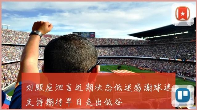 刘殿座坦言近期状态低迷感谢球迷支持期待早日走出低谷