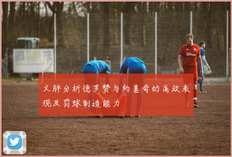 文胖分析德罗赞与约基奇的高效表现及罚球制造能力