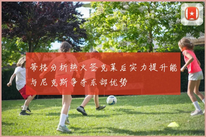 蒂格分析热火签克莱后实力提升能与尼克斯争夺东部优势