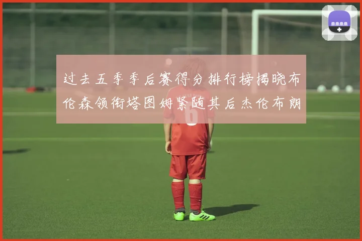 过去五季季后赛得分排行榜揭晓布伦森领衔塔图姆紧随其后杰伦布朗位列第三